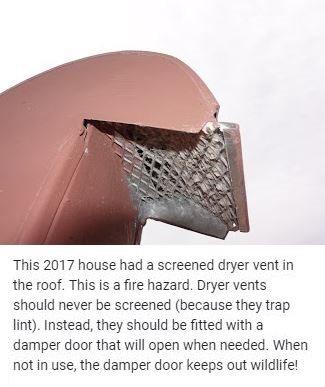 This 2017 house had a screened dryer vent in the roof. This is a fire hazard. Dryer vents should never be screened (because they trap lint). Instead, they should be fitted with a damper door that will open when needed. When not in use, the damper door keeps out wildlife!
